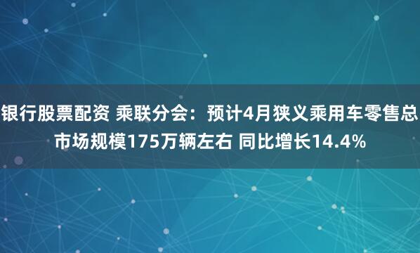 银行股票配资 乘联分会：预计4月狭义乘用车零售总市场规模175万辆左右 同比增长14.4%