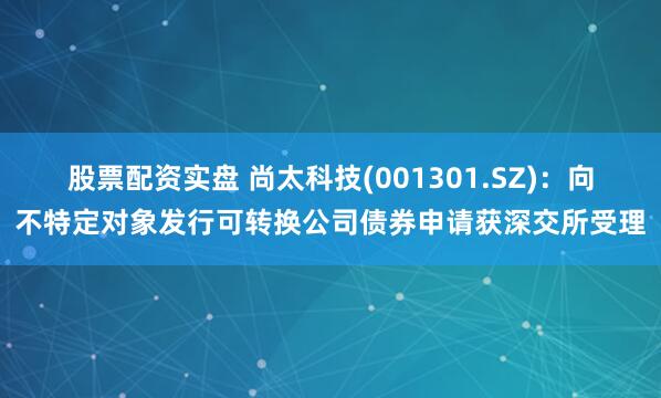 股票配资实盘 尚太科技(001301.SZ)：向不特定对象发行可转换公司债券申请获深交所受理