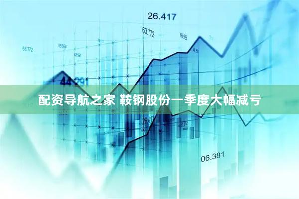 配资导航之家 鞍钢股份一季度大幅减亏
