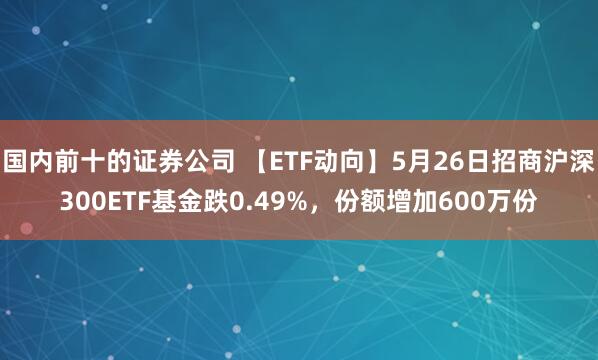 国内前十的证券公司 【ETF动向】5月26日招商沪深300ETF基金跌0.49%，份额增加600万份