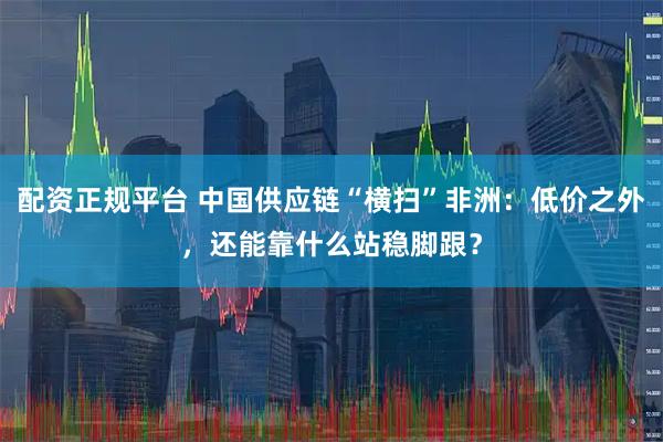配资正规平台 中国供应链“横扫”非洲：低价之外，还能靠什么站稳脚跟？