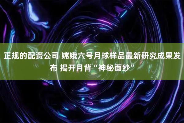 正规的配资公司 嫦娥六号月球样品最新研究成果发布 揭开月背“神秘面纱”