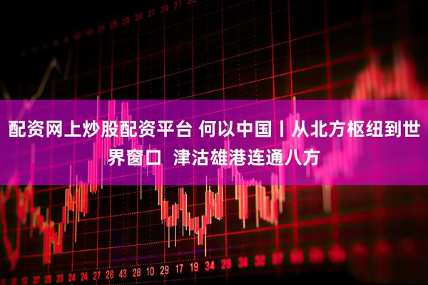 配资网上炒股配资平台 何以中国丨从北方枢纽到世界窗口  津沽雄港连通八方