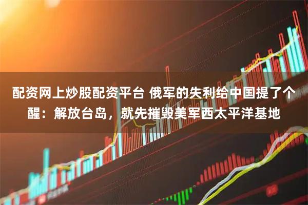 配资网上炒股配资平台 俄军的失利给中国提了个醒：解放台岛，就先摧毁美军西太平洋基地