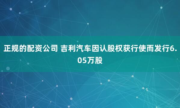 正规的配资公司 吉利汽车因认股权获行使而发行6.05万股