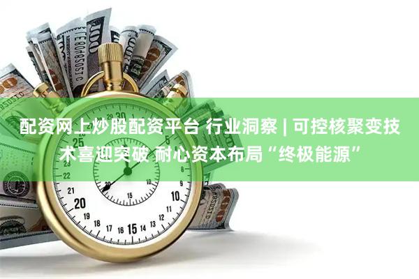 配资网上炒股配资平台 行业洞察 | 可控核聚变技术喜迎突破 耐心资本布局“终极能源”