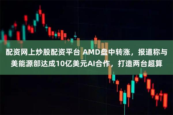 配资网上炒股配资平台 AMD盘中转涨,报道称与美能源部达成10亿美元AI合作,打造两台超算