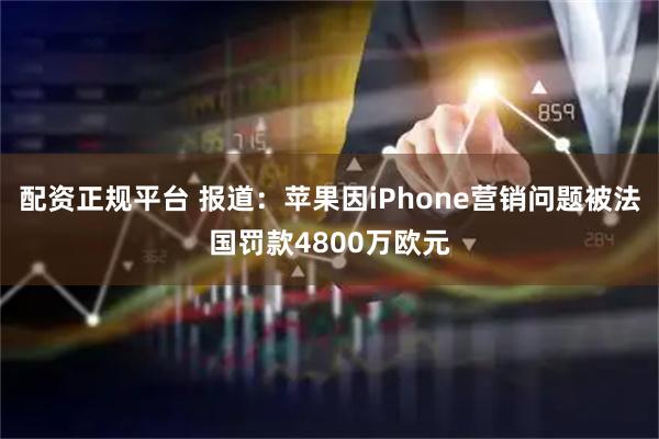 配资正规平台 报道：苹果因iPhone营销问题被法国罚款4800万欧元