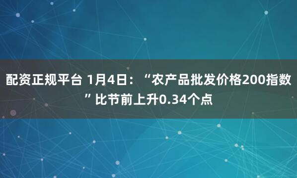配资正规平台 1月4日：“农产品批发价格200指数”比节前上升0.34个点