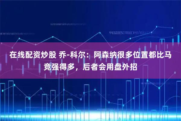 在线配资炒股 乔-科尔：阿森纳很多位置都比马竞强得多，后者会用盘外招
