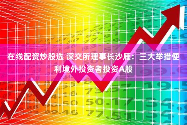 在线配资炒股选 深交所理事长沙雁:三大举措便利境外投资者投资A股