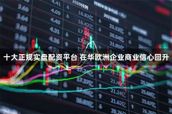 十大正规实盘配资平台 在华欧洲企业商业信心回升