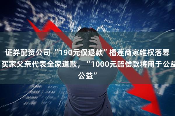 证券配资公司 “190元仅退款”榴莲商家维权落幕：买家父亲代表全家道歉，“1000元赔偿款将用于公益”
