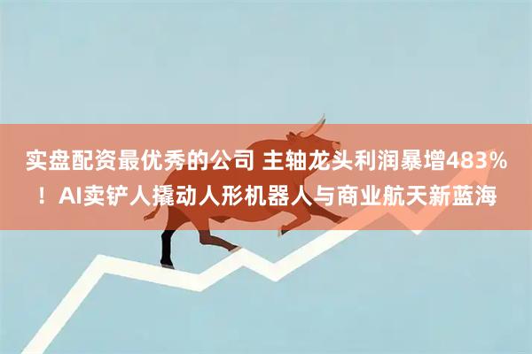 实盘配资最优秀的公司 主轴龙头利润暴增483%！AI卖铲人撬动人形机器人与商业航天新蓝海