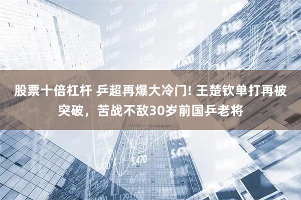 股票十倍杠杆 乒超再爆大冷门! 王楚钦单打再被突破，苦战不敌30岁前国乒老将