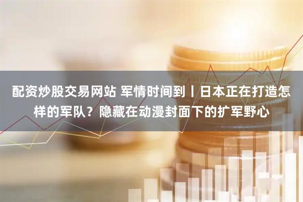 配资炒股交易网站 军情时间到丨日本正在打造怎样的军队？隐藏在动漫封面下的扩军野心