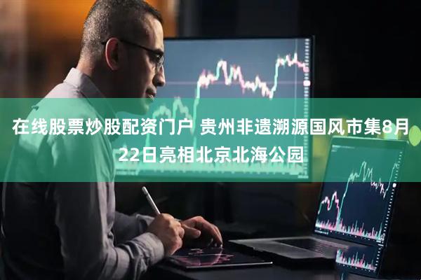 在线股票炒股配资门户 贵州非遗溯源国风市集8月22日亮相北京北海公园