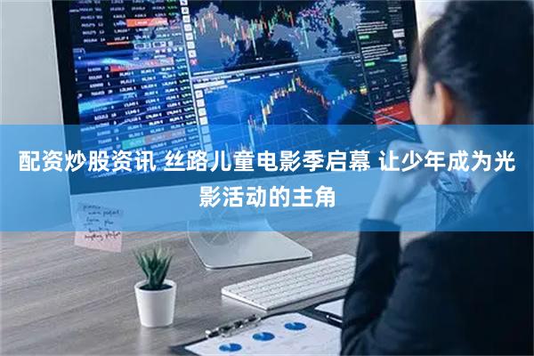 配资炒股资讯 丝路儿童电影季启幕 让少年成为光影活动的主角