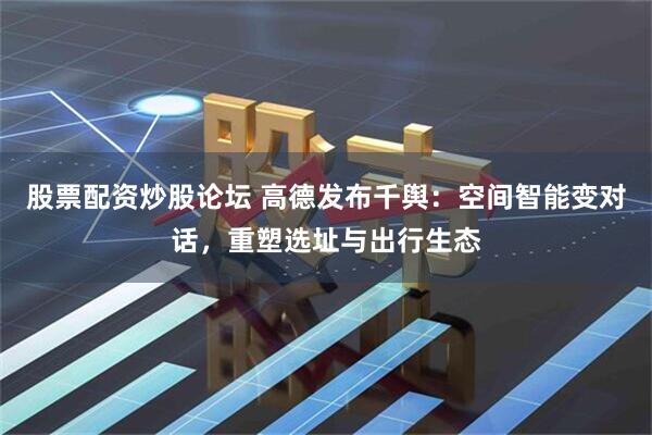 股票配资炒股论坛 高德发布千舆：空间智能变对话，重塑选址与出行生态